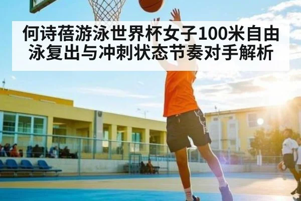 何诗蓓游泳世界杯女子100米自由泳复出与冲刺状态节奏对手解析