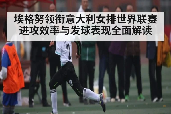 埃格努领衔意大利女排世界联赛进攻效率与发球表现全面解读