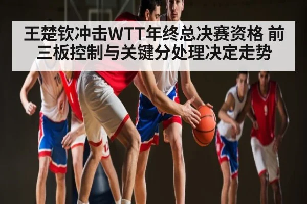 王楚钦冲击WTT年终总决赛资格 前三板控制与关键分处理决定走势