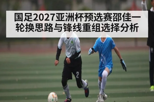 国足2027亚洲杯预选赛邵佳一轮换思路与锋线重组选择分析